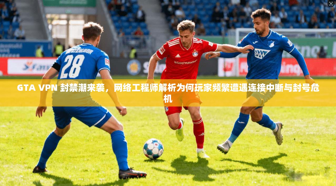 GTA VPN 封禁潮来袭，网络工程师解析为何玩家频繁遭遇连接中断与封号危机
