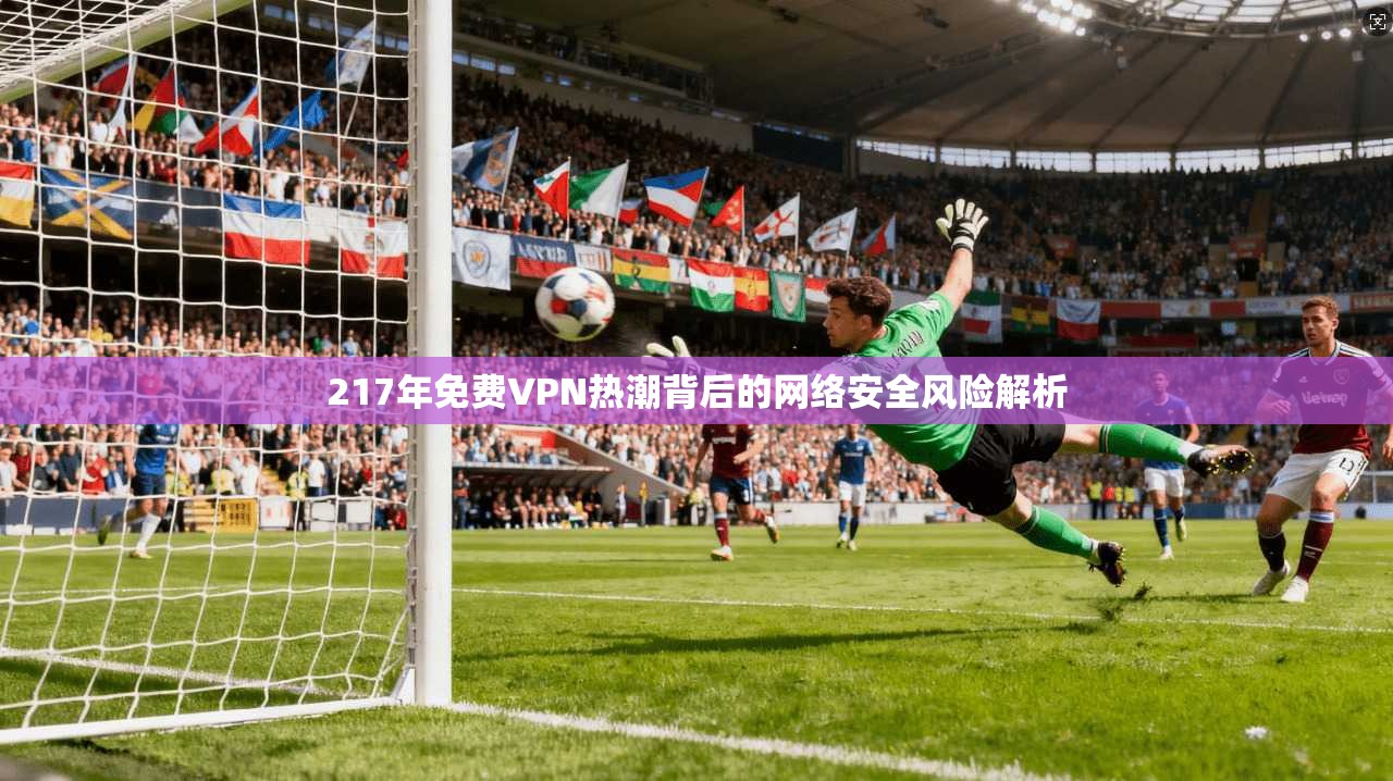 217年免费VPN热潮背后的网络安全风险解析