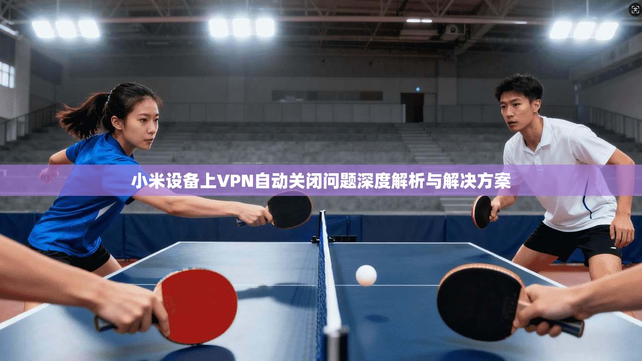 小米设备上VPN自动关闭问题深度解析与解决方案
