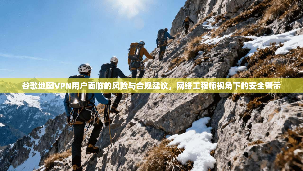 谷歌地图VPN用户面临的风险与合规建议，网络工程师视角下的安全警示