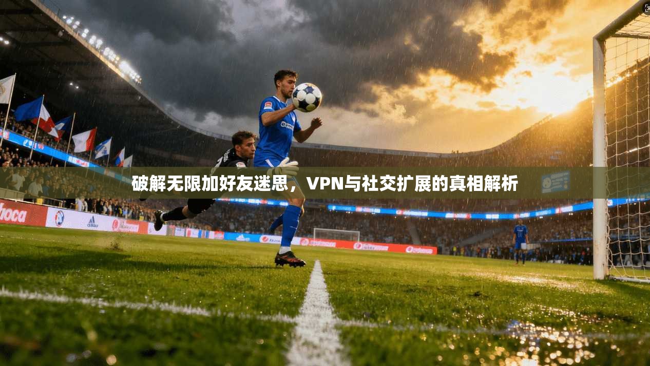 破解无限加好友迷思，VPN与社交扩展的真相解析