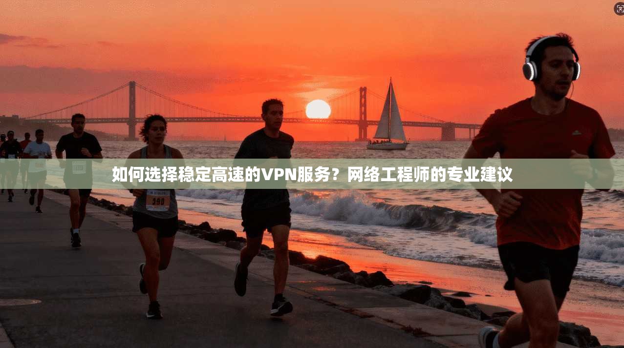 如何选择稳定高速的VPN服务？网络工程师的专业建议