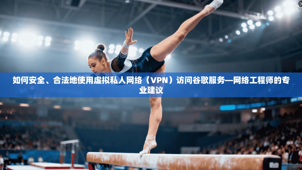 如何安全、合法地使用虚拟私人网络（VPN）访问谷歌服务—网络工程师的专业建议