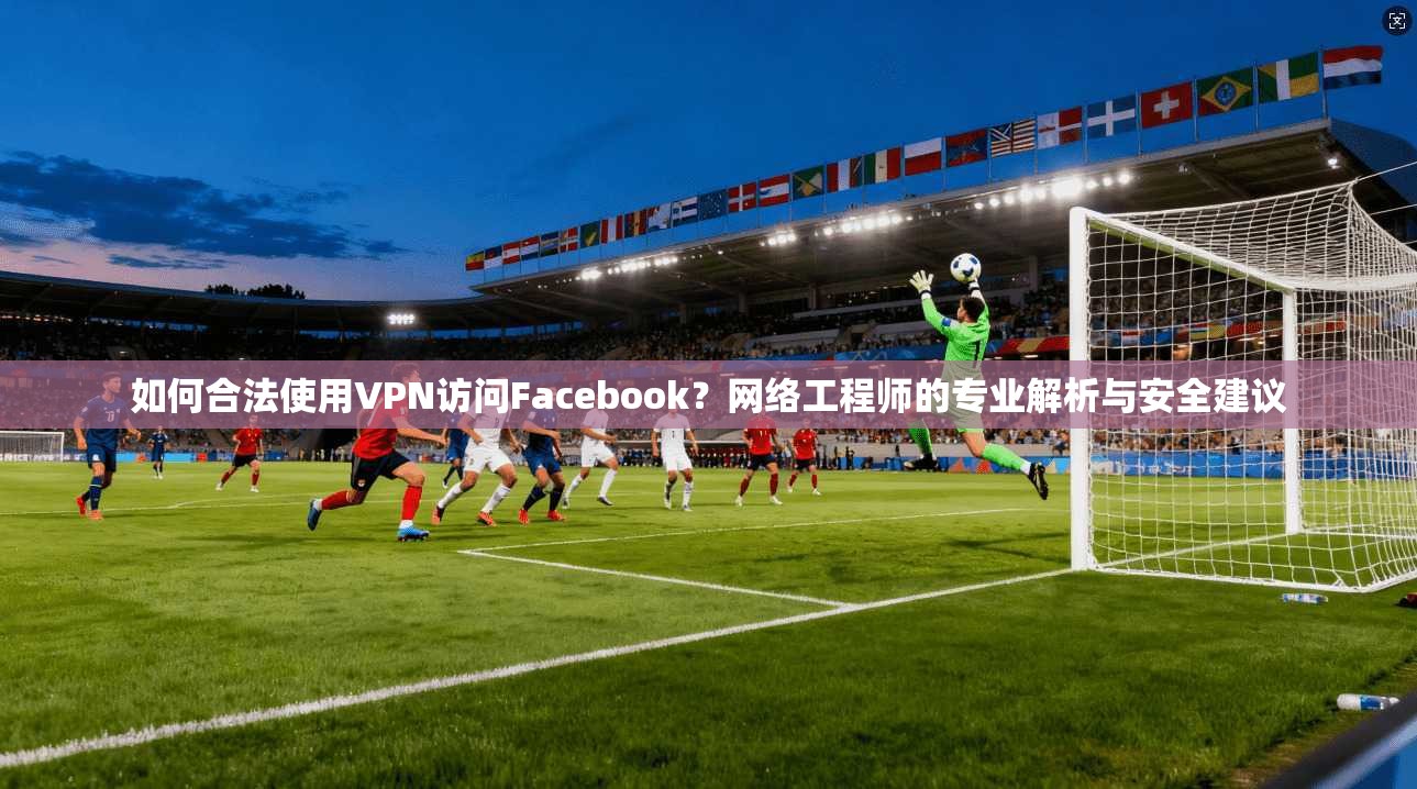 如何合法使用VPN访问Facebook？网络工程师的专业解析与安全建议