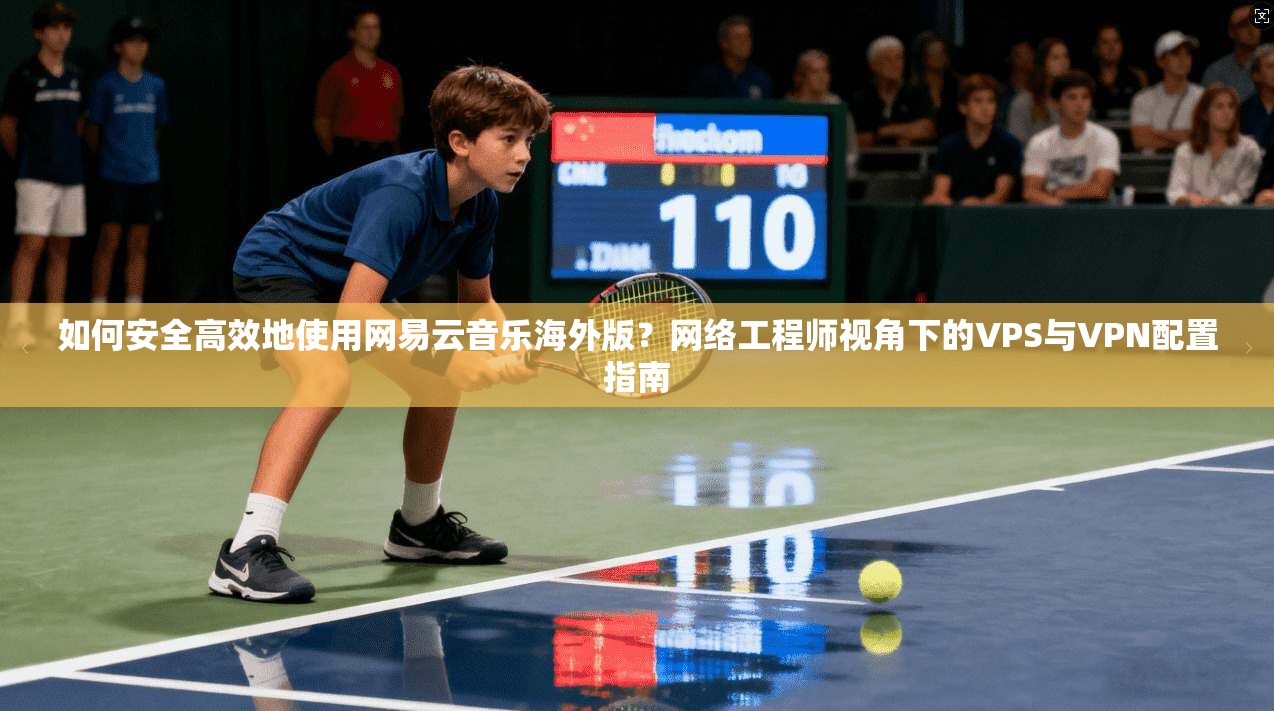 如何安全高效地使用网易云音乐海外版？网络工程师视角下的VPS与VPN配置指南