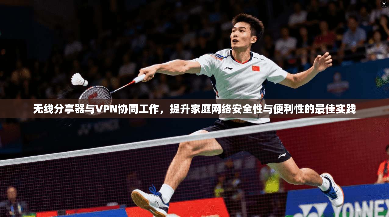 无线分享器与VPN协同工作，提升家庭网络安全性与便利性的最佳实践