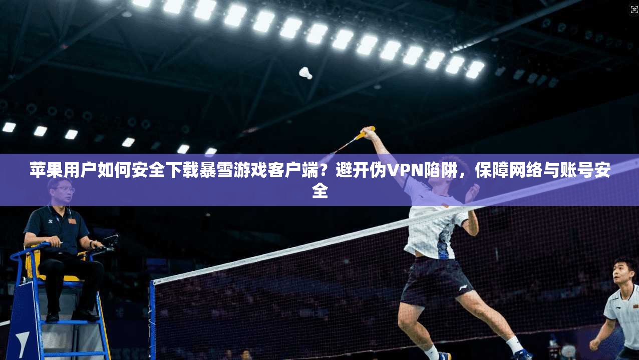 苹果用户如何安全下载暴雪游戏客户端？避开伪VPN陷阱，保障网络与账号安全