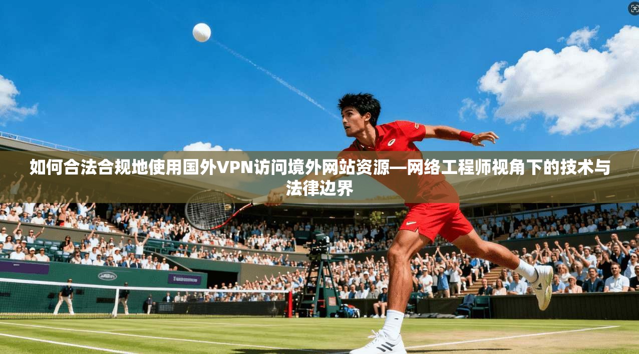 如何合法合规地使用国外VPN访问境外网站资源—网络工程师视角下的技术与法律边界