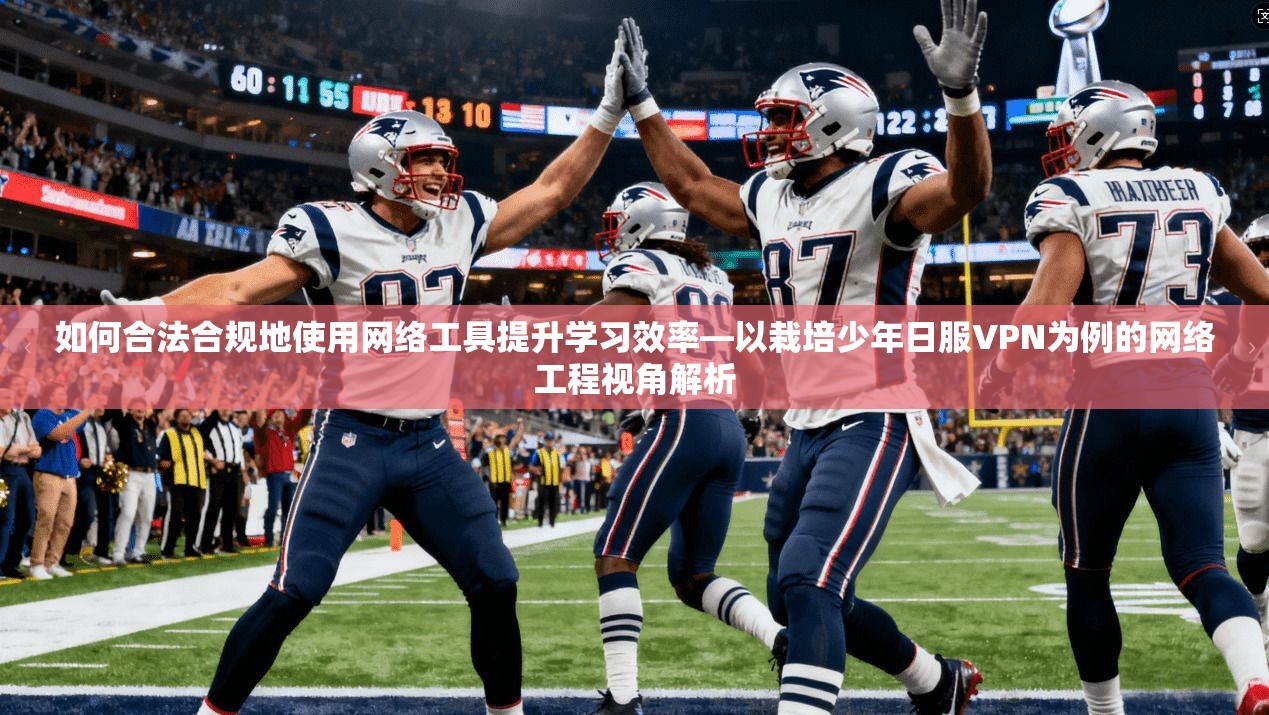 如何合法合规地使用网络工具提升学习效率—以栽培少年日服VPN为例的网络工程视角解析