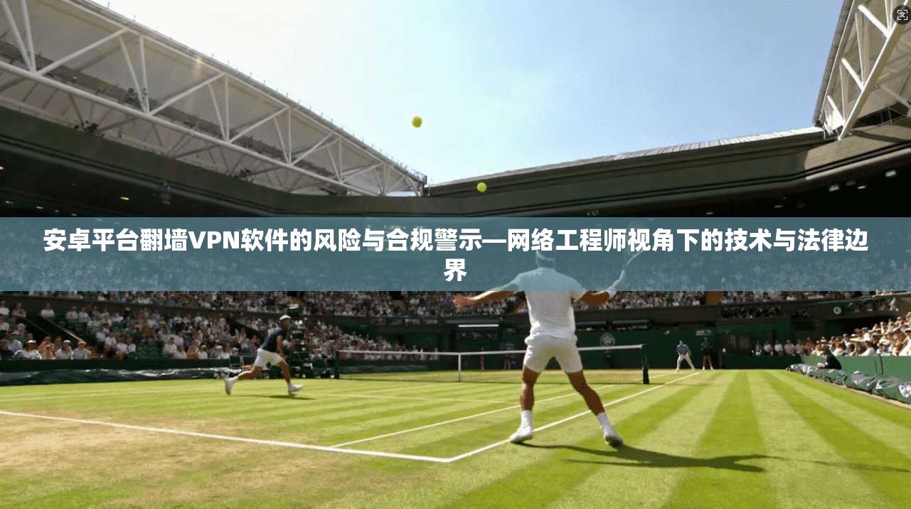 安卓平台翻墙VPN软件的风险与合规警示—网络工程师视角下的技术与法律边界