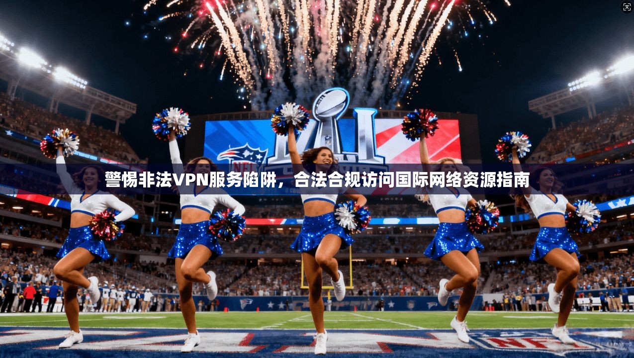 警惕非法VPN服务陷阱，合法合规访问国际网络资源指南