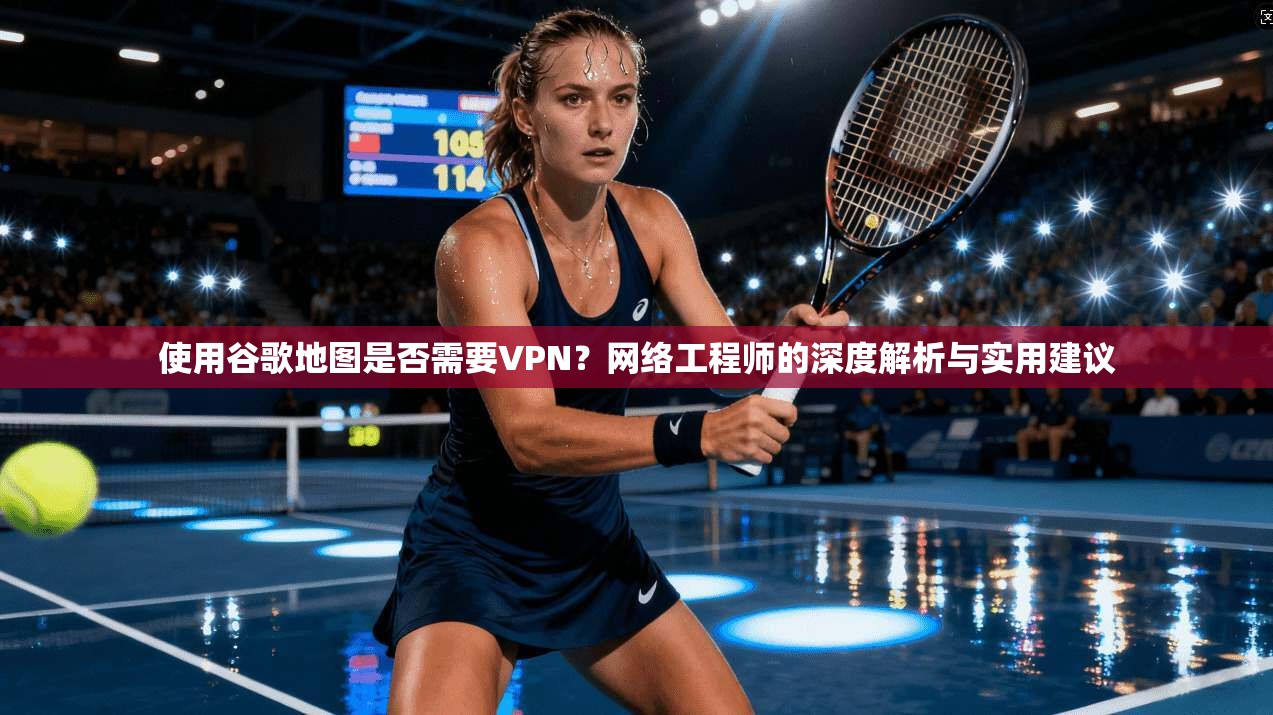 使用谷歌地图是否需要VPN？网络工程师的深度解析与实用建议