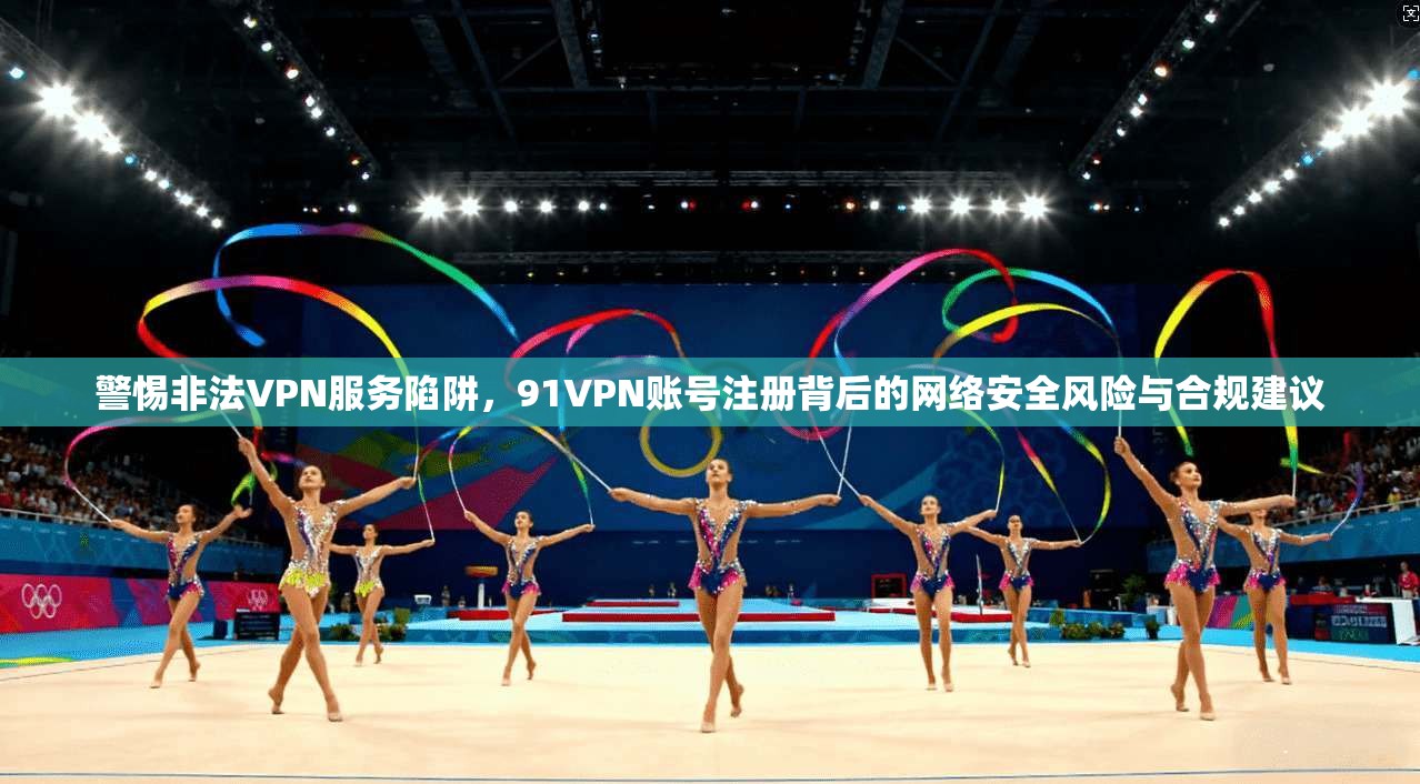 警惕非法VPN服务陷阱，91VPN账号注册背后的网络安全风险与合规建议