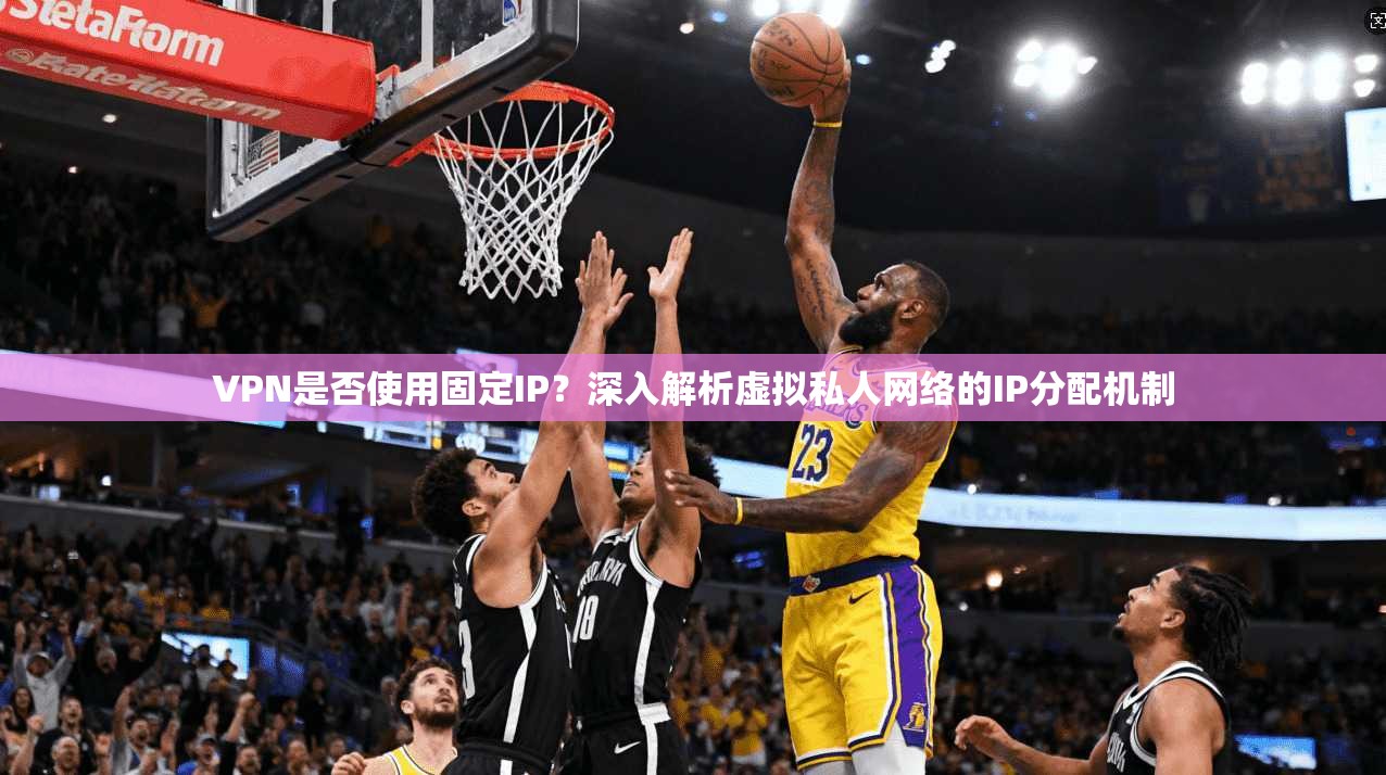 VPN是否使用固定IP？深入解析虚拟私人网络的IP分配机制
