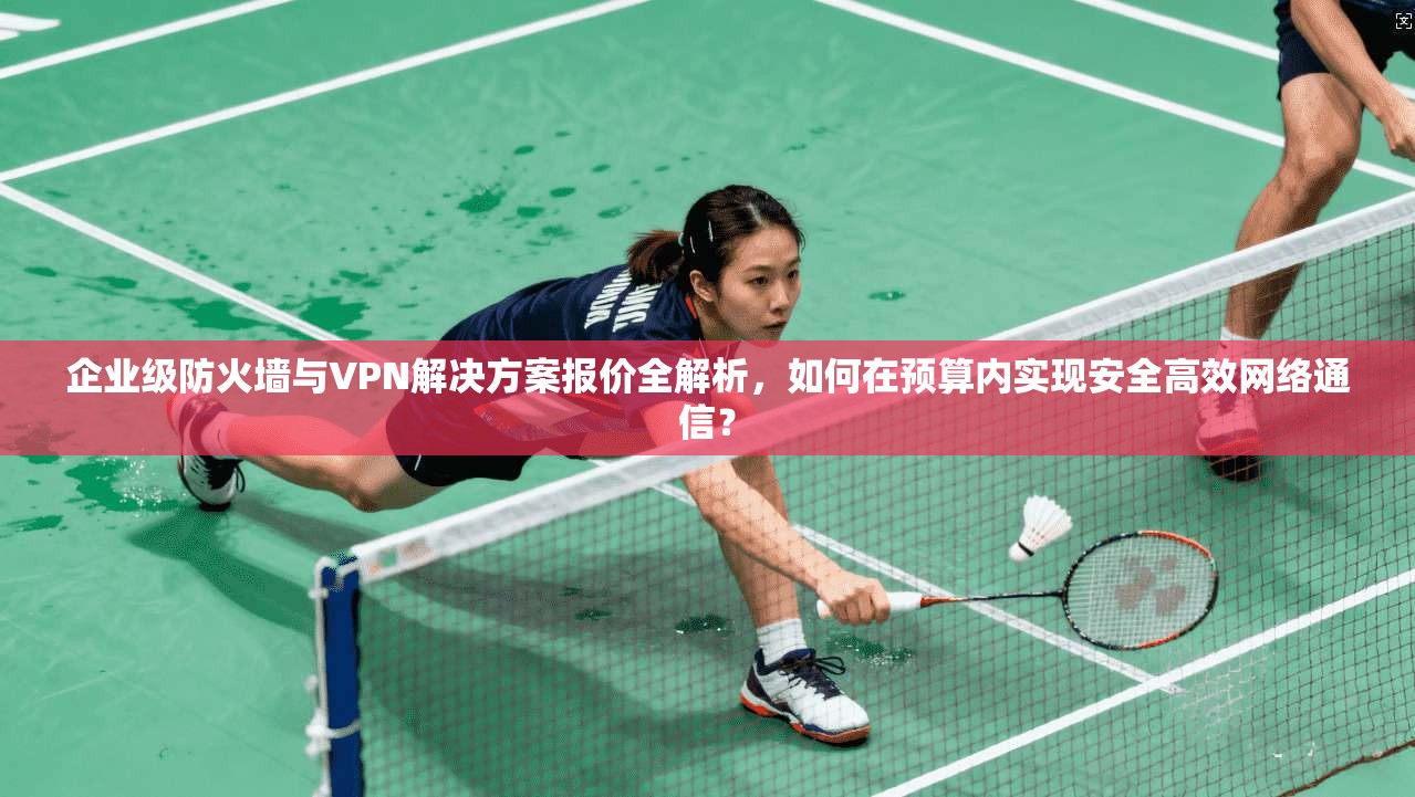 企业级防火墙与VPN解决方案报价全解析，如何在预算内实现安全高效网络通信？
