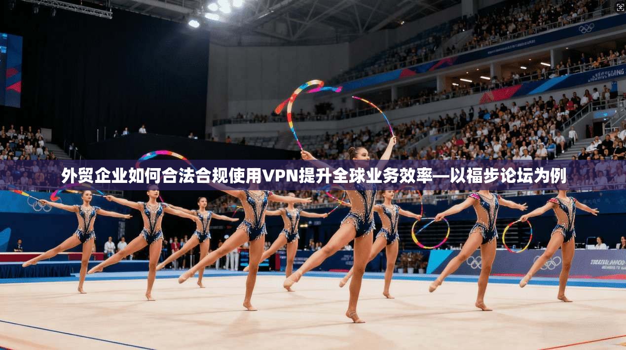 外贸企业如何合法合规使用VPN提升全球业务效率—以福步论坛为例