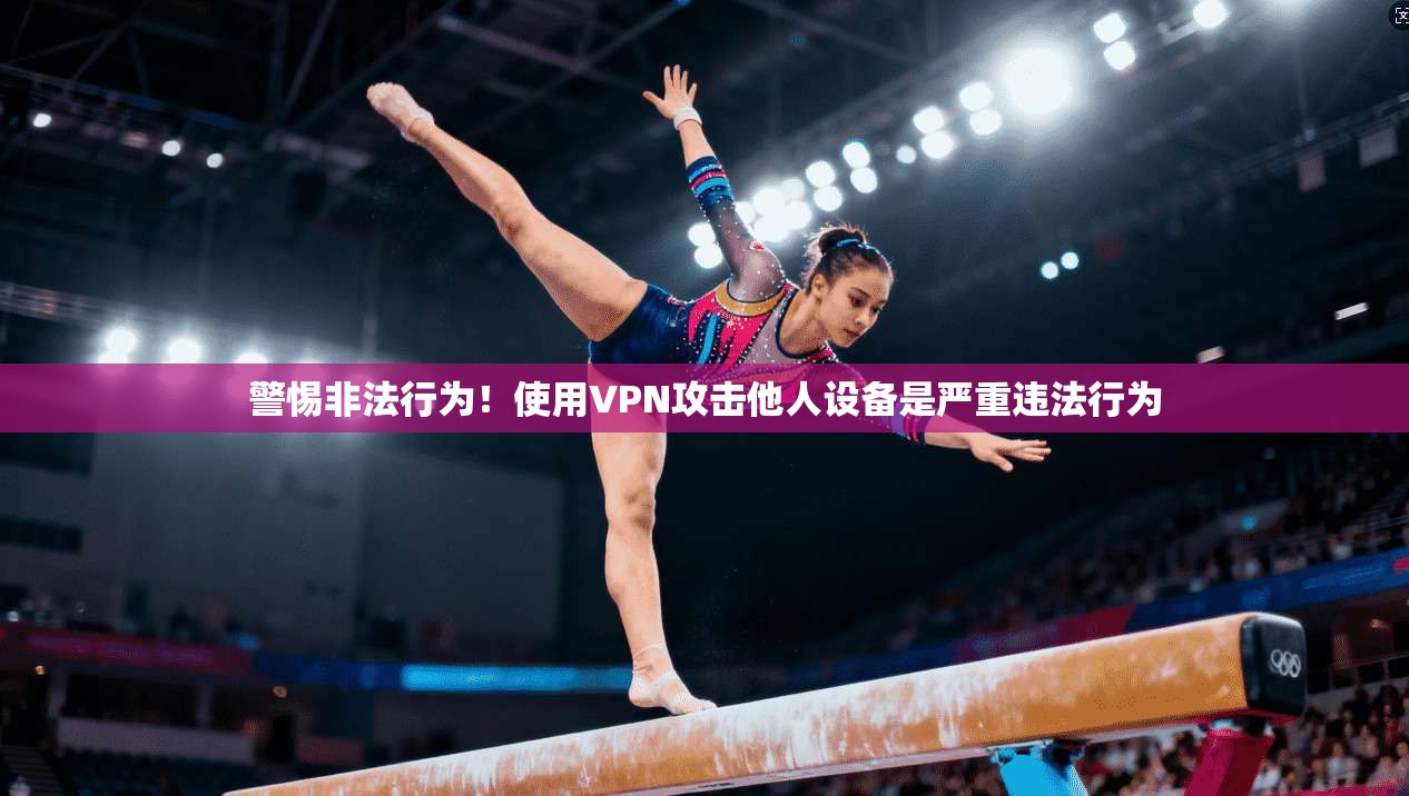 警惕非法行为！使用VPN攻击他人设备是严重违法行为