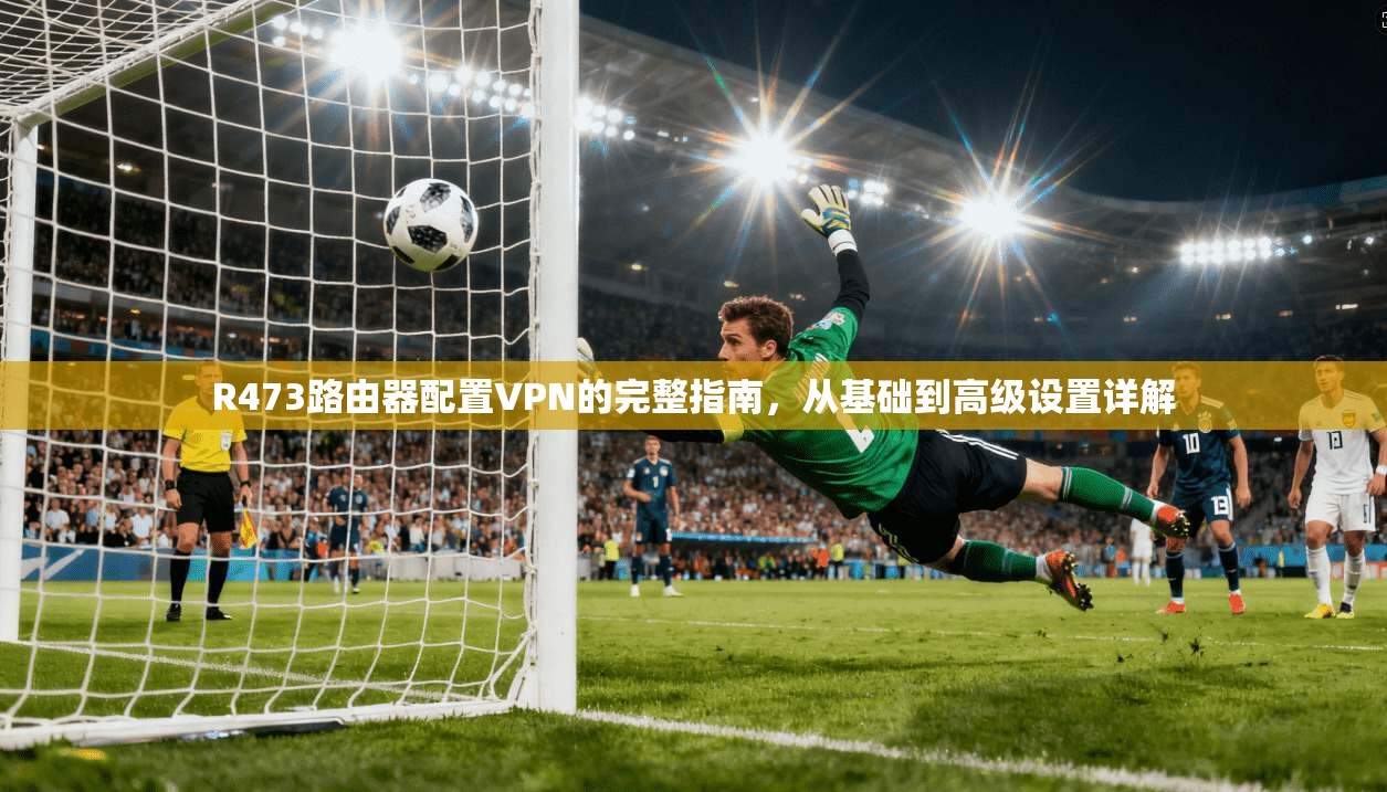 R473路由器配置VPN的完整指南，从基础到高级设置详解