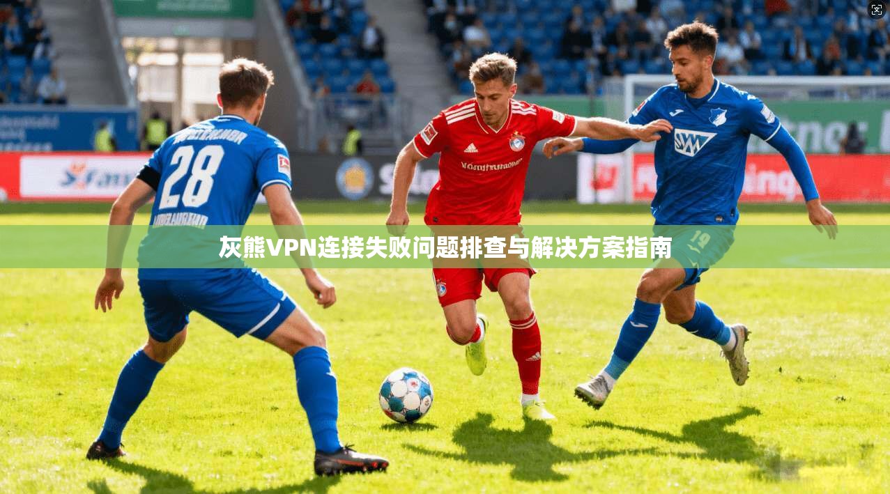 灰熊VPN连接失败问题排查与解决方案指南