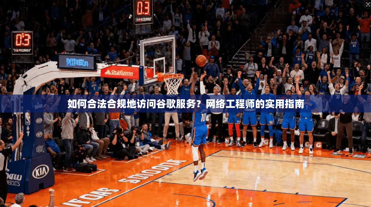 如何合法合规地访问谷歌服务？网络工程师的实用指南