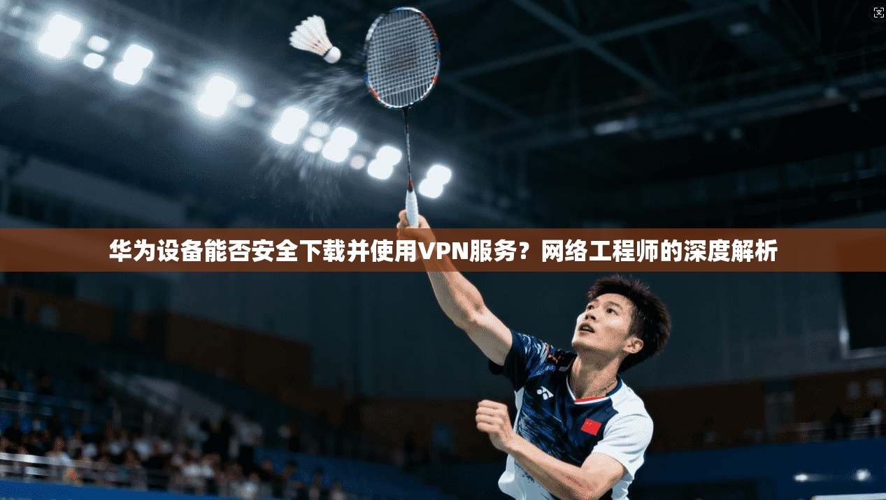 华为设备能否安全下载并使用VPN服务？网络工程师的深度解析