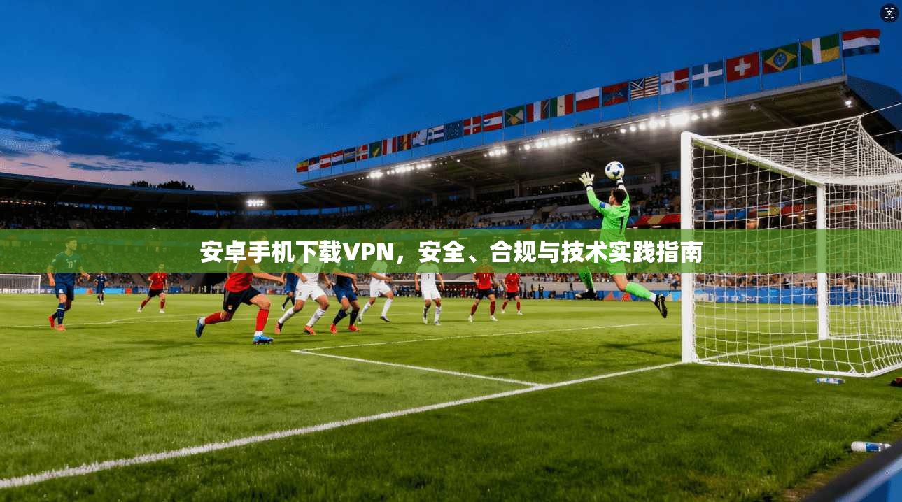 安卓手机下载VPN，安全、合规与技术实践指南