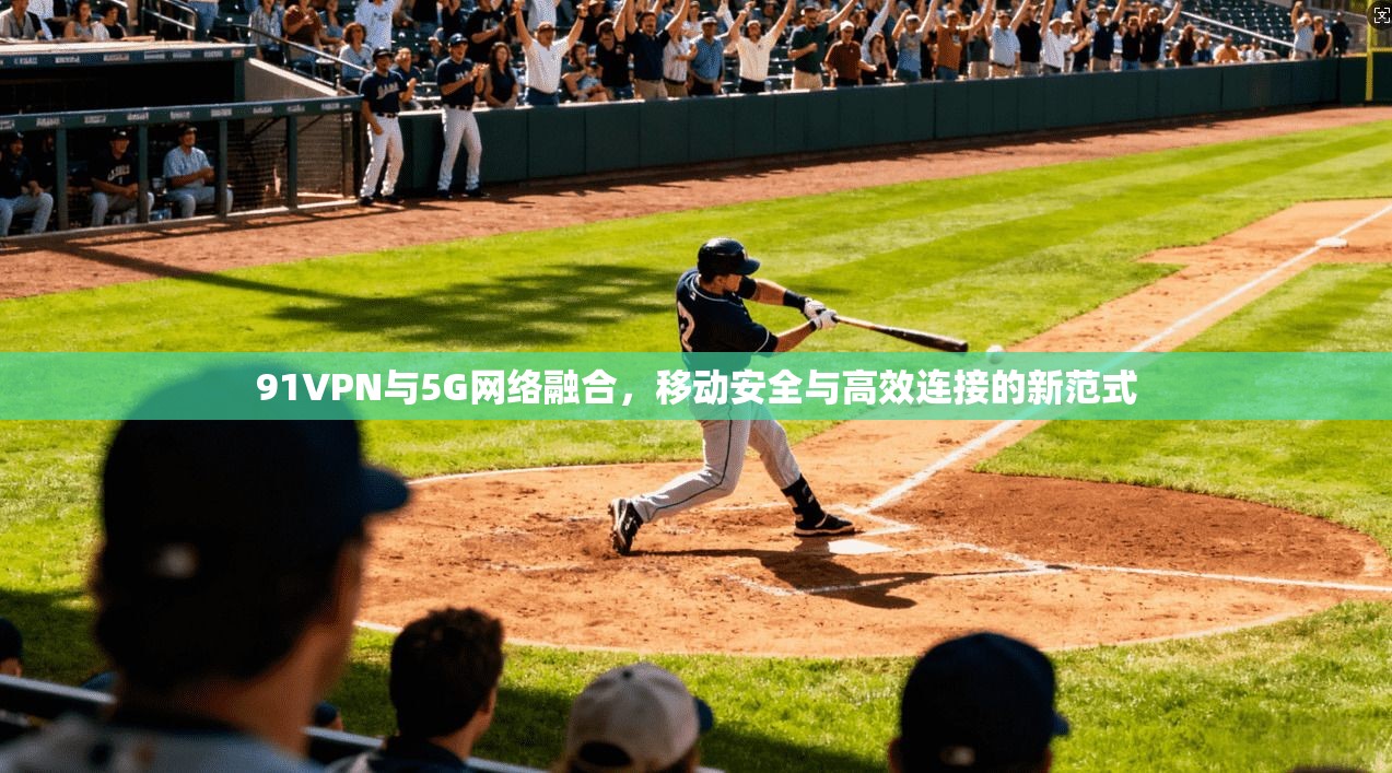 91VPN与5G网络融合，移动安全与高效连接的新范式