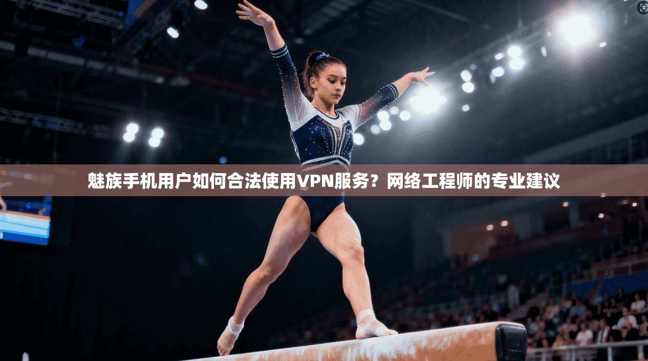 魅族手机用户如何合法使用VPN服务？网络工程师的专业建议