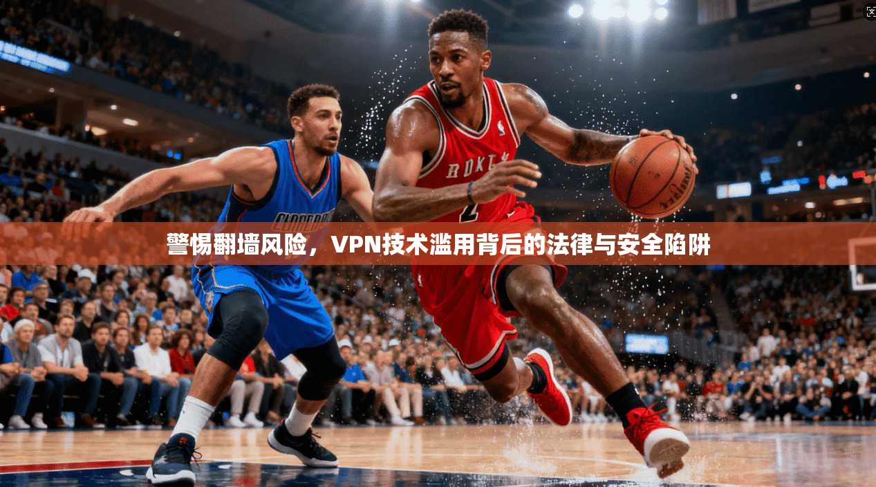 警惕翻墙风险，VPN技术滥用背后的法律与安全陷阱