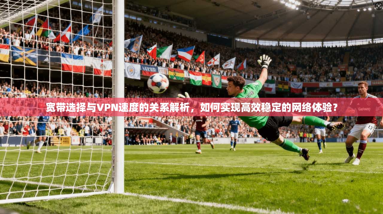 宽带选择与VPN速度的关系解析，如何实现高效稳定的网络体验？
