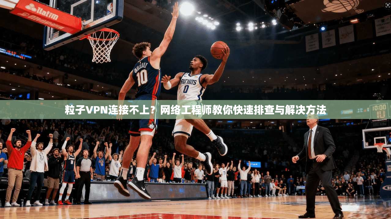 粒子VPN连接不上？网络工程师教你快速排查与解决方法