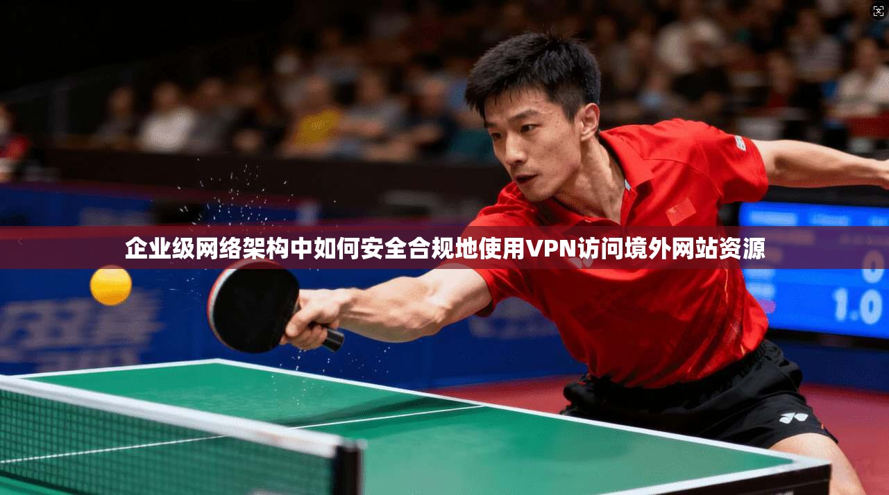 企业级网络架构中如何安全合规地使用VPN访问境外网站资源