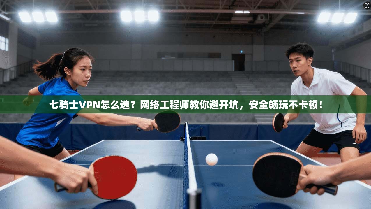 七骑士VPN怎么选？网络工程师教你避开坑，安全畅玩不卡顿！