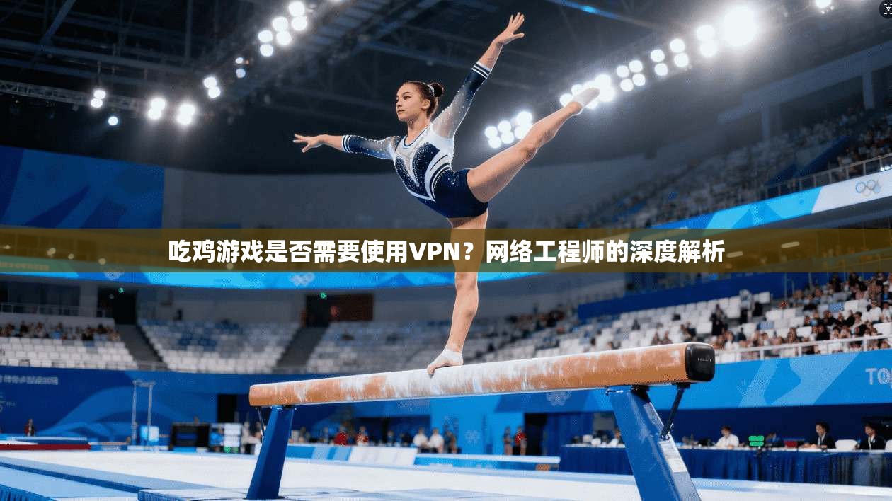 吃鸡游戏是否需要使用VPN？网络工程师的深度解析