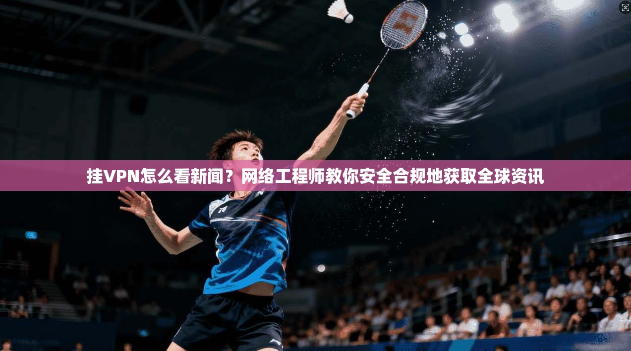 挂VPN怎么看新闻？网络工程师教你安全合规地获取全球资讯