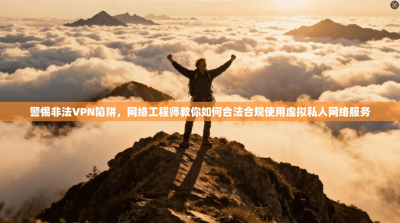 警惕非法VPN陷阱，网络工程师教你如何合法合规使用虚拟私人网络服务