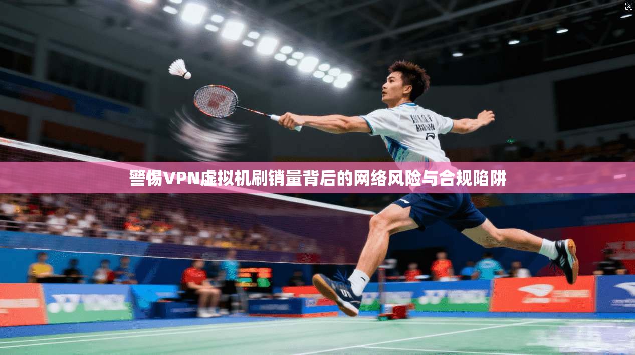 警惕VPN虚拟机刷销量背后的网络风险与合规陷阱