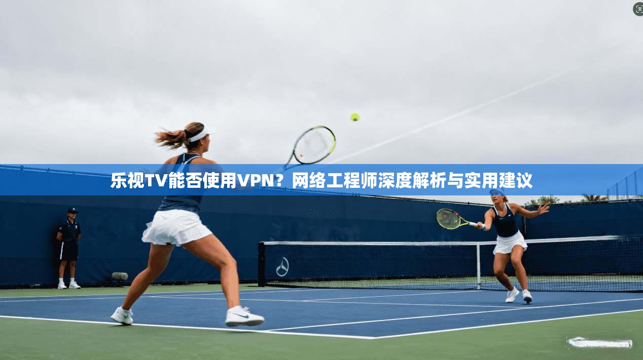 乐视TV能否使用VPN？网络工程师深度解析与实用建议