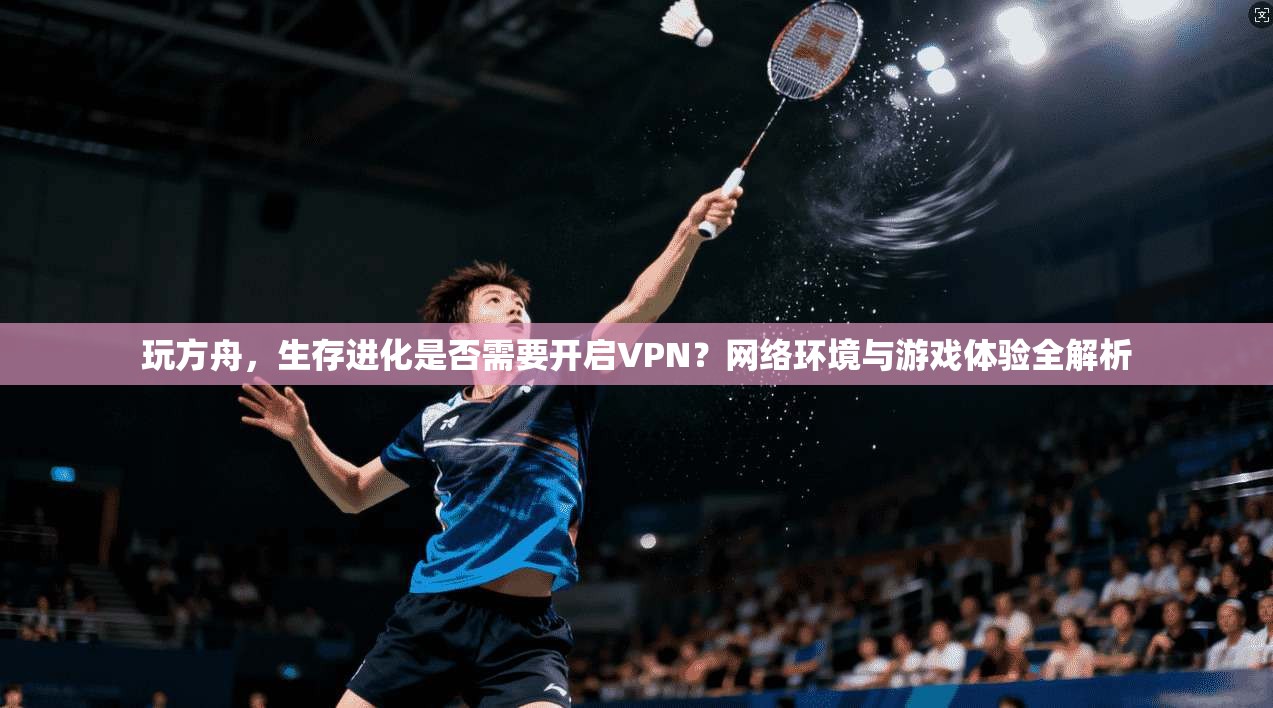 玩方舟，生存进化是否需要开启VPN？网络环境与游戏体验全解析