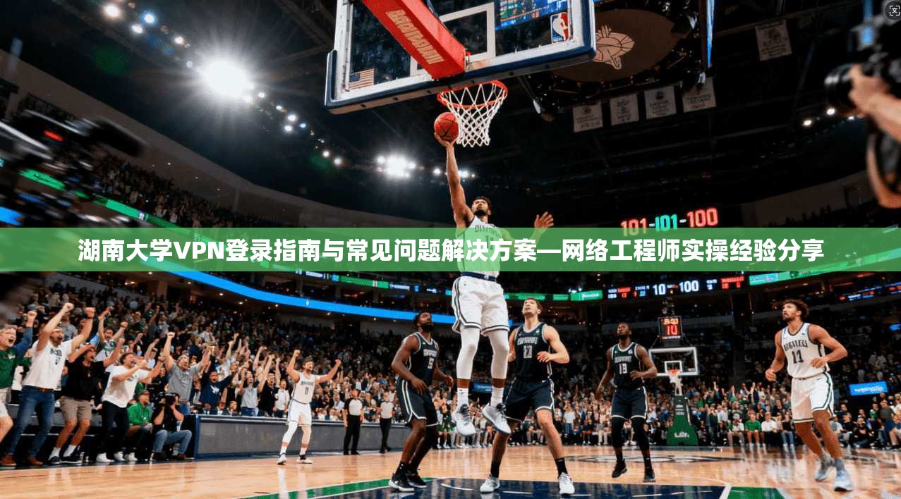 湖南大学VPN登录指南与常见问题解决方案—网络工程师实操经验分享