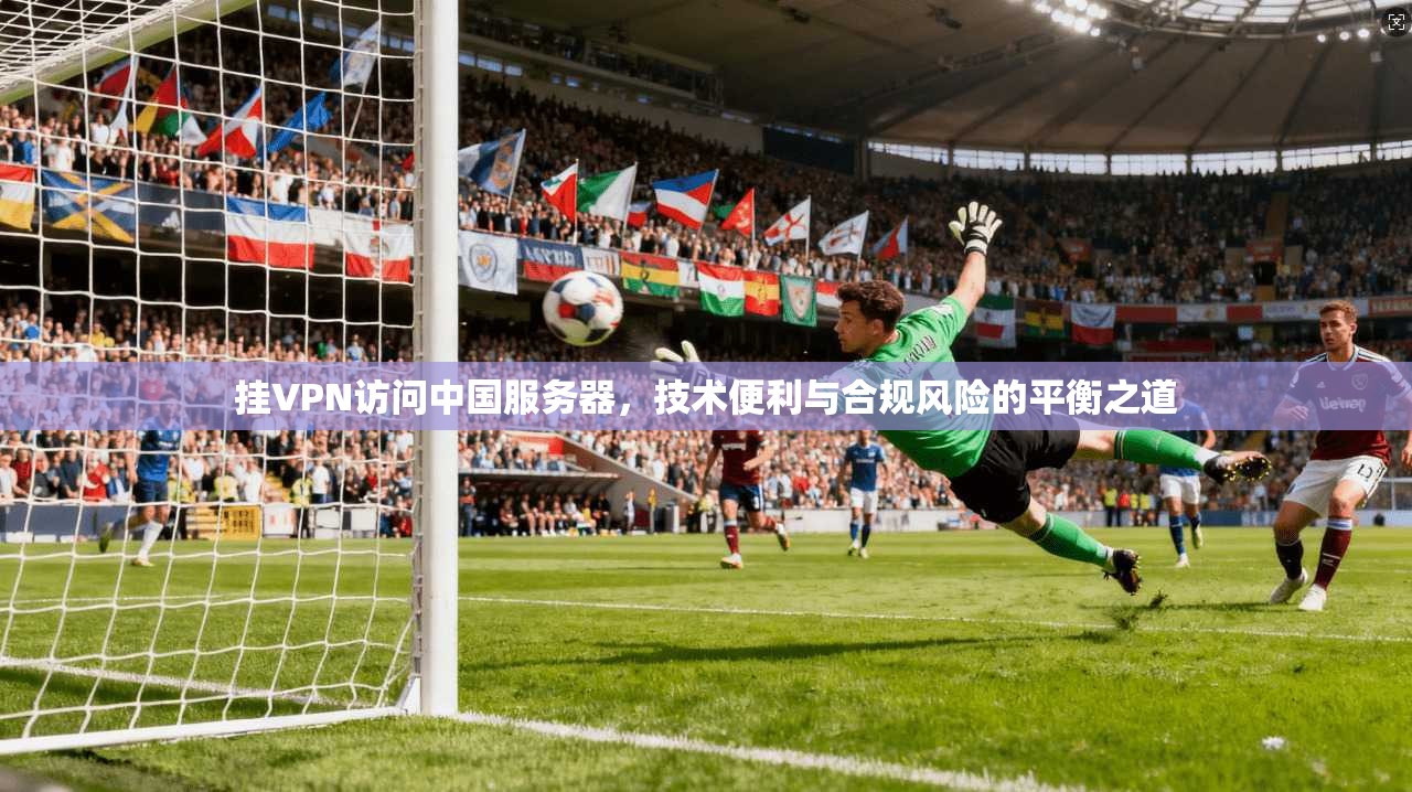 挂VPN访问中国服务器，技术便利与合规风险的平衡之道