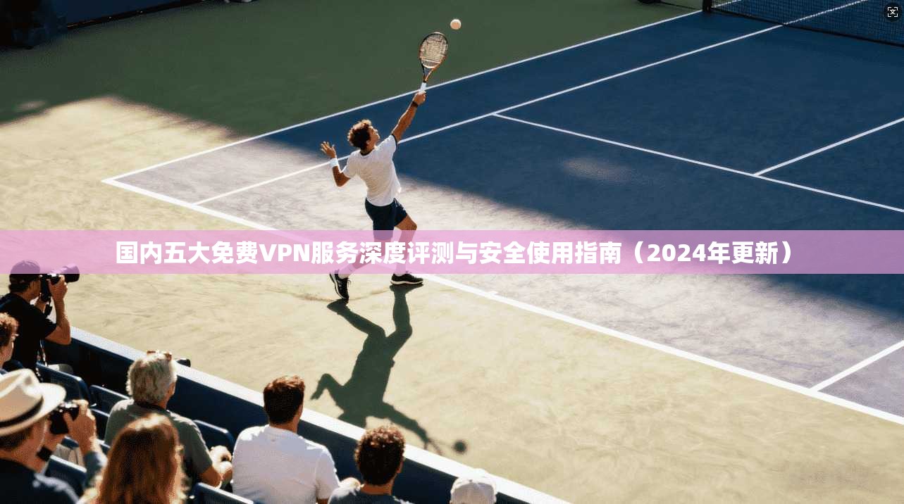 国内五大免费VPN服务深度评测与安全使用指南（2024年更新）