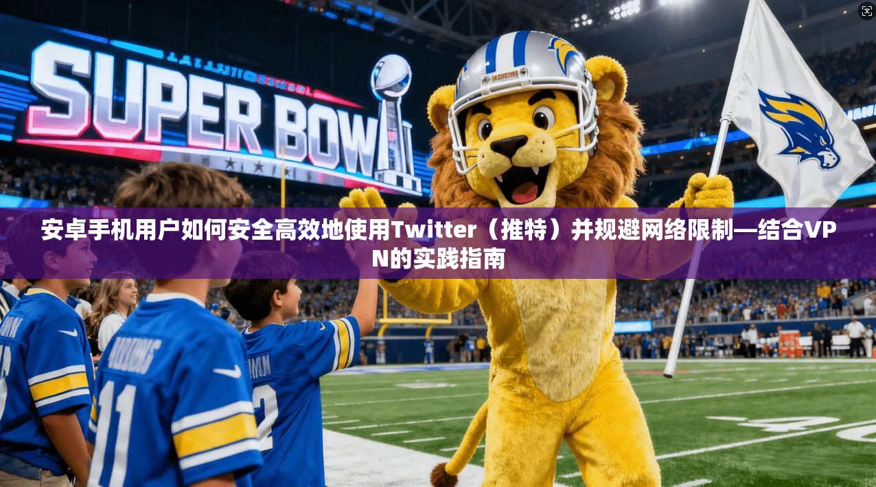 安卓手机用户如何安全高效地使用Twitter（推特）并规避网络限制—结合VPN的实践指南