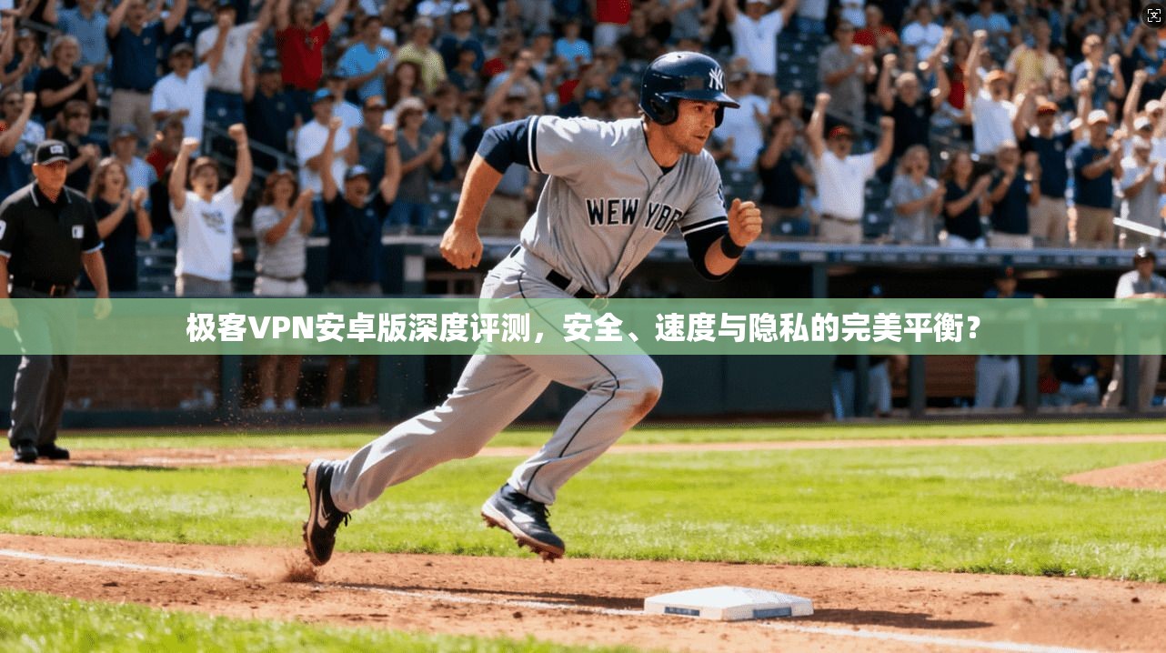 极客VPN安卓版深度评测，安全、速度与隐私的完美平衡？