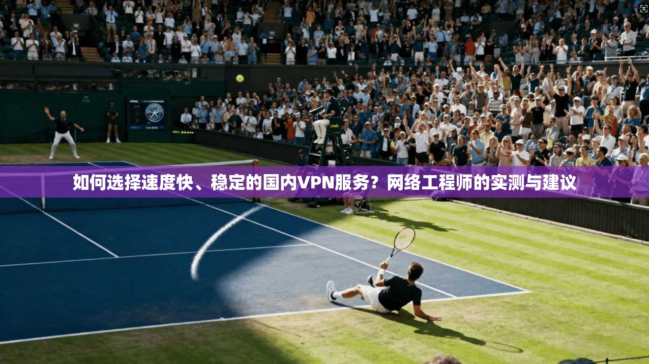 如何选择速度快、稳定的国内VPN服务？网络工程师的实测与建议