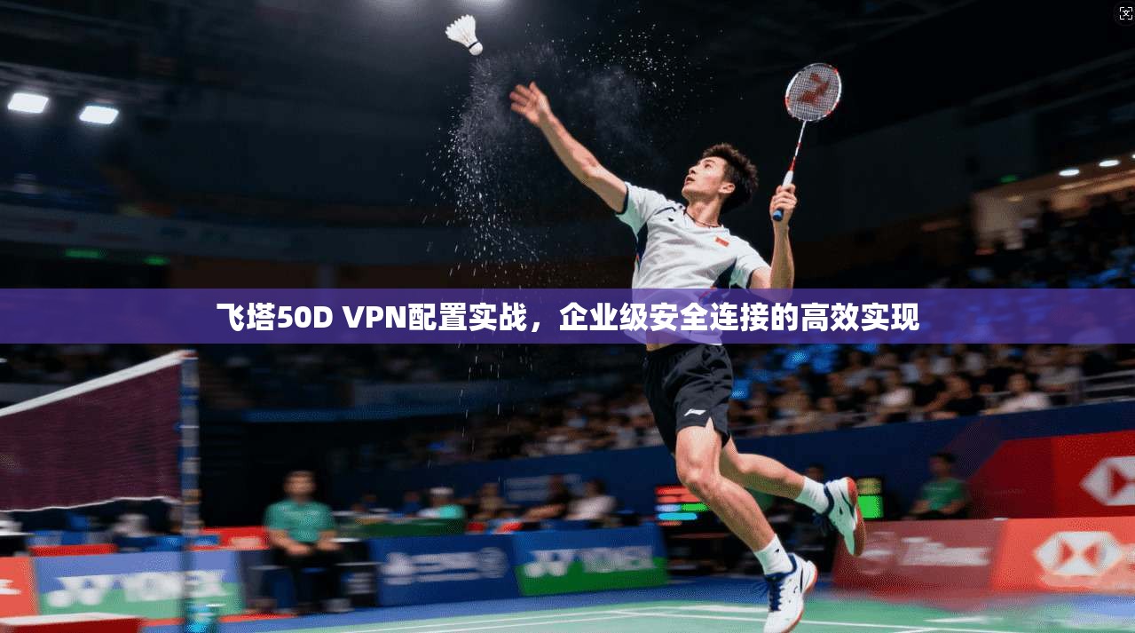 飞塔50D VPN配置实战，企业级安全连接的高效实现