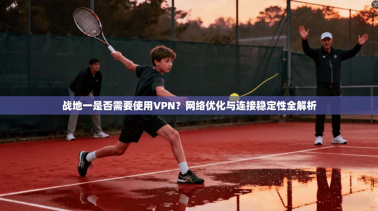 战地一是否需要使用VPN？网络优化与连接稳定性全解析
