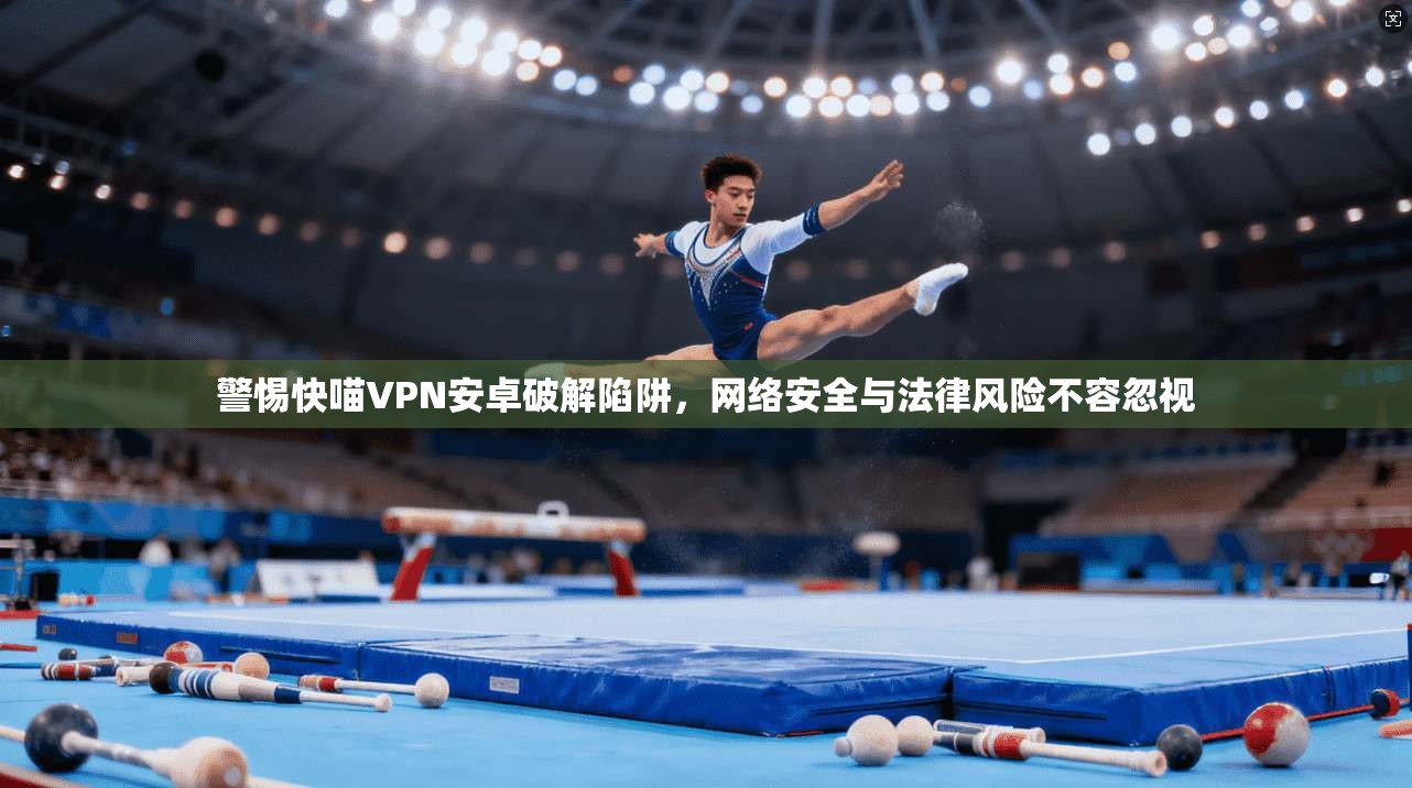 警惕快喵VPN安卓破解陷阱，网络安全与法律风险不容忽视