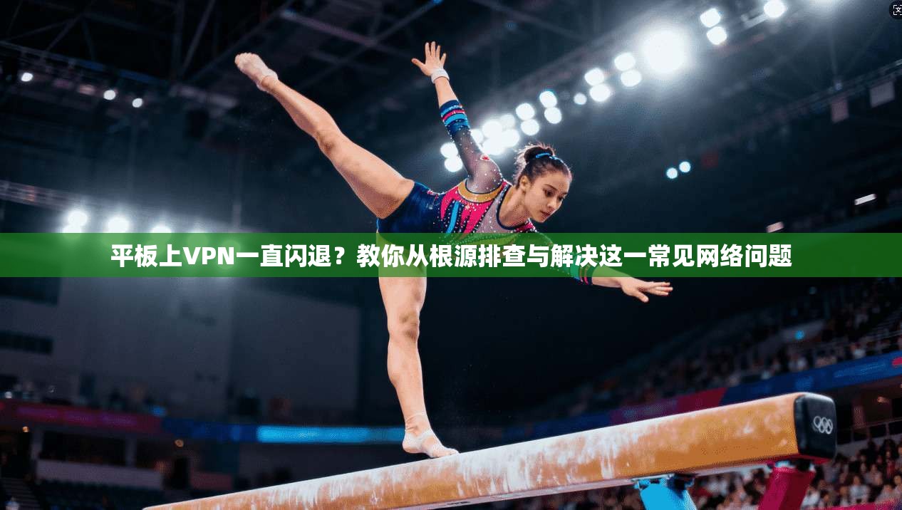 平板上VPN一直闪退？教你从根源排查与解决这一常见网络问题
