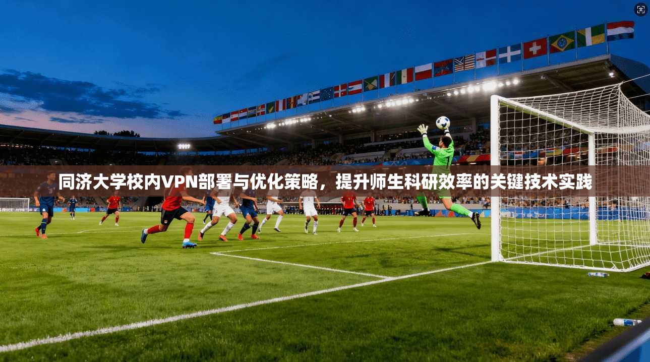 同济大学校内VPN部署与优化策略，提升师生科研效率的关键技术实践